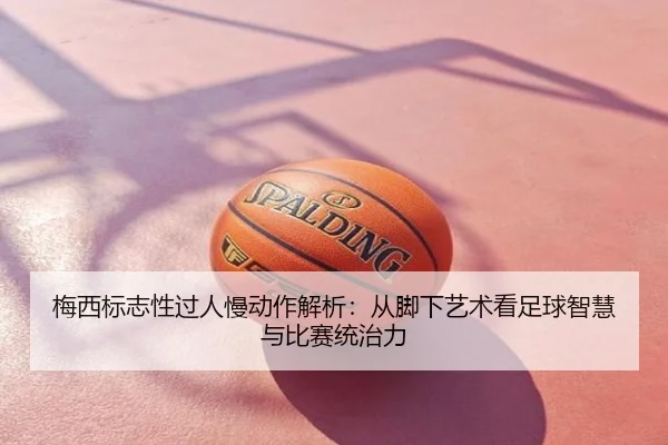 梅西标志性过人慢动作解析：从脚下艺术看足球智慧与比赛统治力