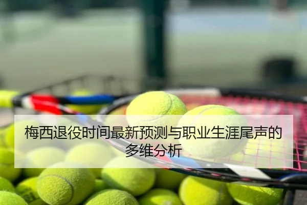 梅西退役时间最新预测与职业生涯尾声的多维分析